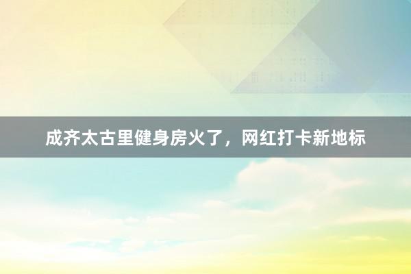 成齐太古里健身房火了，网红打卡新地标
